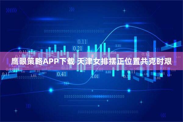 鹰眼策略APP下载 天津女排摆正位置共克时艰