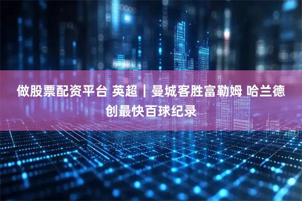 做股票配资平台 英超｜曼城客胜富勒姆 哈兰德创最快百球纪录