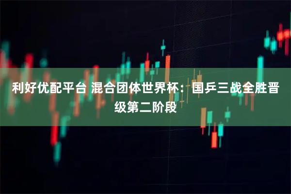 利好优配平台 混合团体世界杯：国乒三战全胜晋级第二阶段