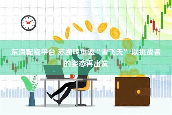 东润配资平台 苏翊鸣重返“雪飞天” 以挑战者的姿态再出发