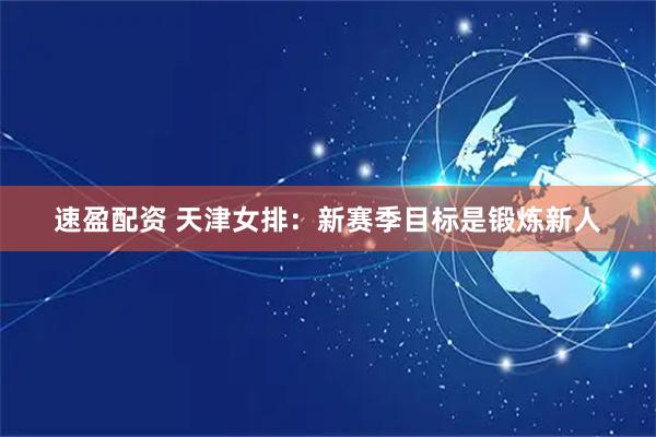 速盈配资 天津女排：新赛季目标是锻炼新人