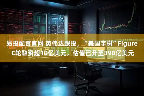 易投配资官网 英伟达跟投，“美国宇树”Figure C轮融资超10亿美元，估值已升至390亿美元