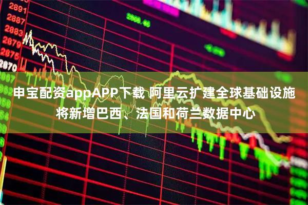 申宝配资appAPP下载 阿里云扩建全球基础设施 将新增巴西、法国和荷兰数据中心