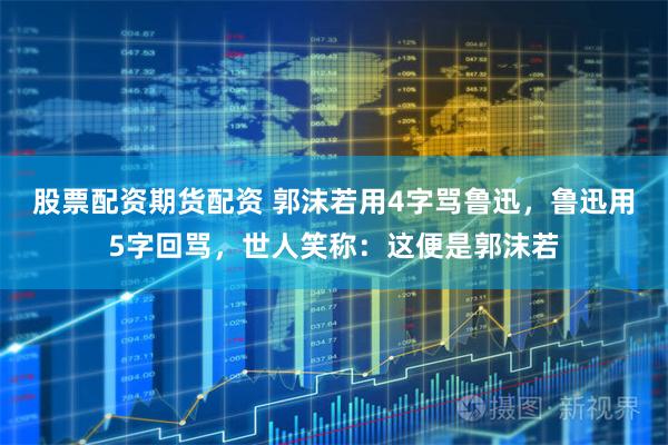 股票配资期货配资 郭沫若用4字骂鲁迅，鲁迅用5字回骂，世人笑称：这便是郭沫若