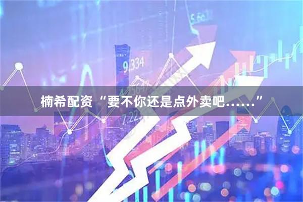 楠希配资 “要不你还是点外卖吧……”