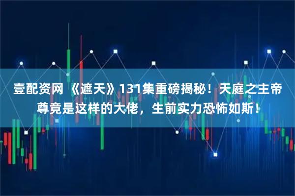 壹配资网 《遮天》131集重磅揭秘！天庭之主帝尊竟是这样的大佬，生前实力恐怖如斯！