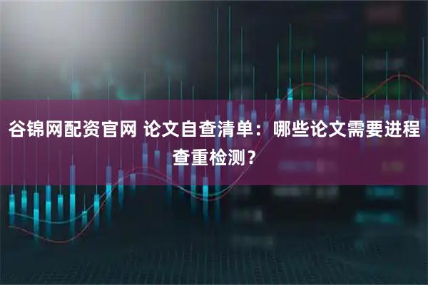 谷锦网配资官网 论文自查清单：哪些论文需要进程查重检测？