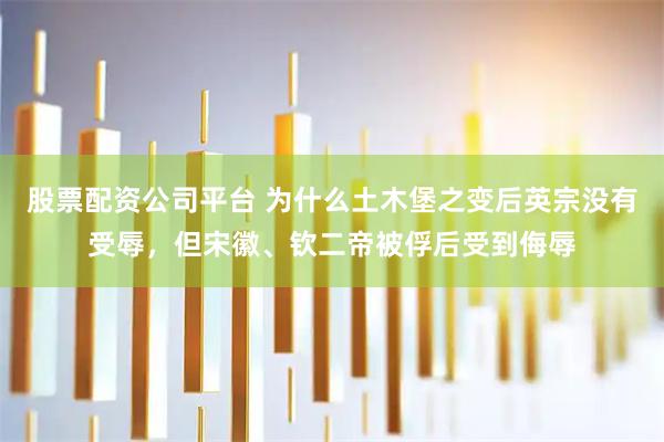 股票配资公司平台 为什么土木堡之变后英宗没有受辱，但宋徽、钦二帝被俘后受到侮辱