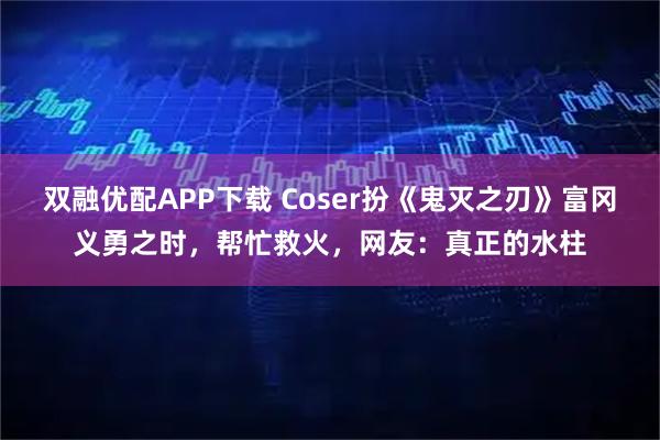 双融优配APP下载 Coser扮《鬼灭之刃》富冈义勇之时，帮忙救火，网友：真正的水柱