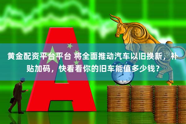 黄金配资平台平台 将全面推动汽车以旧换新，补贴加码，快看看你的旧车能值多少钱？