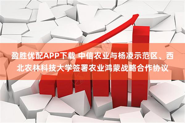 盈胜优配APP下载 中信农业与杨凌示范区、西北农林科技大学签署农业鸿蒙战略合作协议