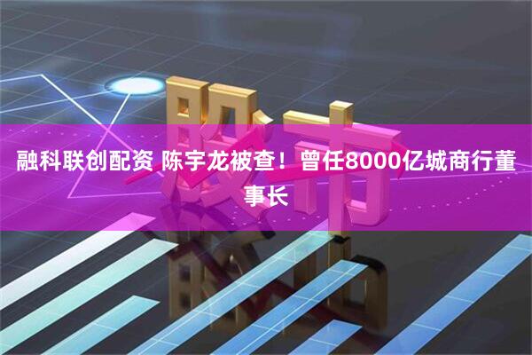 融科联创配资 陈宇龙被查！曾任8000亿城商行董事长