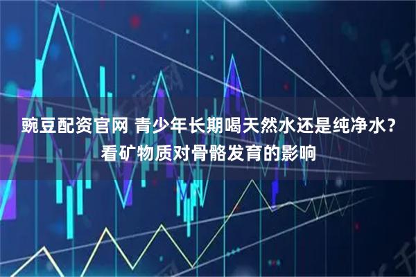 豌豆配资官网 青少年长期喝天然水还是纯净水？看矿物质对骨骼发育的影响