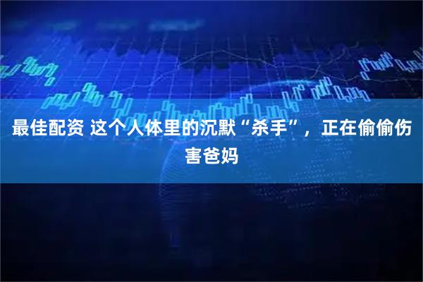 最佳配资 这个人体里的沉默“杀手”，正在偷偷伤害爸妈