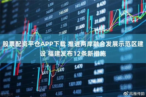 股票配资平仓APP下载 推进两岸融合发展示范区建设 福建发布12条新措施