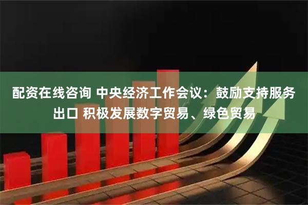 配资在线咨询 中央经济工作会议：鼓励支持服务出口 积极发展数字贸易、绿色贸易