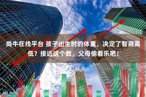 尚牛在线平台 孩子出生时的体重，决定了智商高低？接近这个数，父母偷着乐吧！