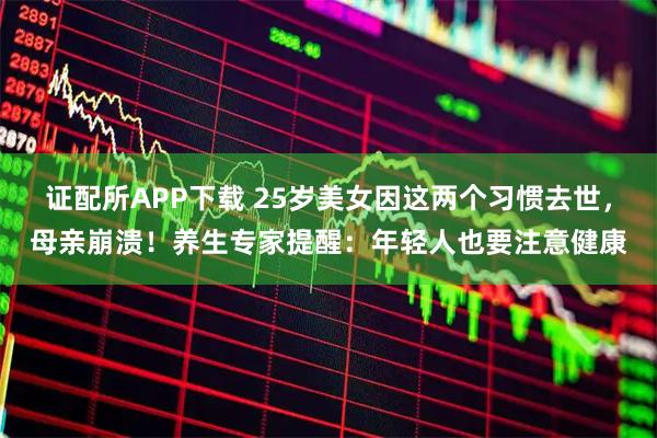 证配所APP下载 25岁美女因这两个习惯去世，母亲崩溃！养生专家提醒：年轻人也要注意健康