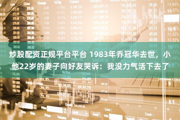 炒股配资正规平台平台 1983年乔冠华去世，小他22岁的妻子向好友哭诉：我没力气活下去了