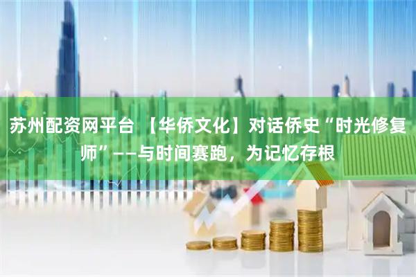 苏州配资网平台 【华侨文化】对话侨史“时光修复师”——与时间赛跑，为记忆存根