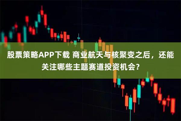 股票策略APP下载 商业航天与核聚变之后，还能关注哪些主题赛道投资机会？