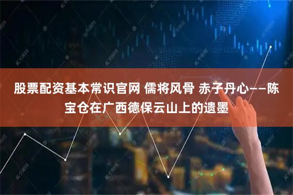 股票配资基本常识官网 儒将风骨 赤子丹心——陈宝仓在广西德保云山上的遗墨