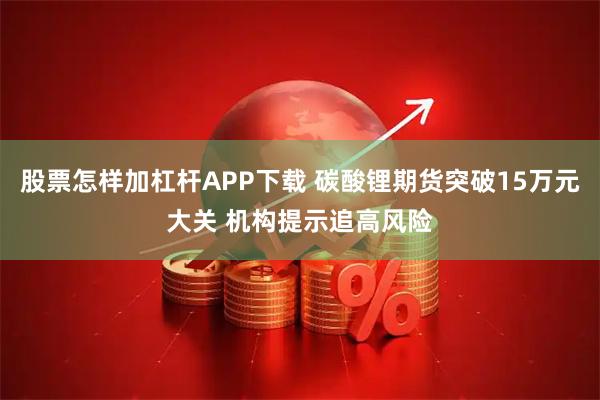股票怎样加杠杆APP下载 碳酸锂期货突破15万元大关 机构提示追高风险