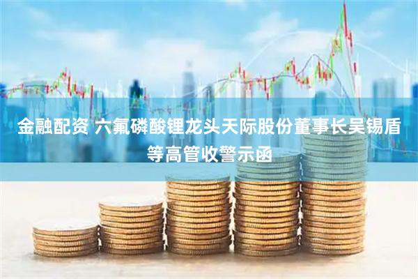 金融配资 六氟磷酸锂龙头天际股份董事长吴锡盾等高管收警示函