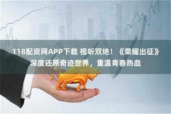 118配资网APP下载 视听双绝！《荣耀出征》深度还原奇迹世界，重温青春热血