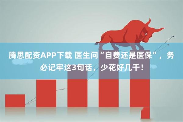 腾思配资APP下载 医生问“自费还是医保”，务必记牢这3句话，少花好几千！