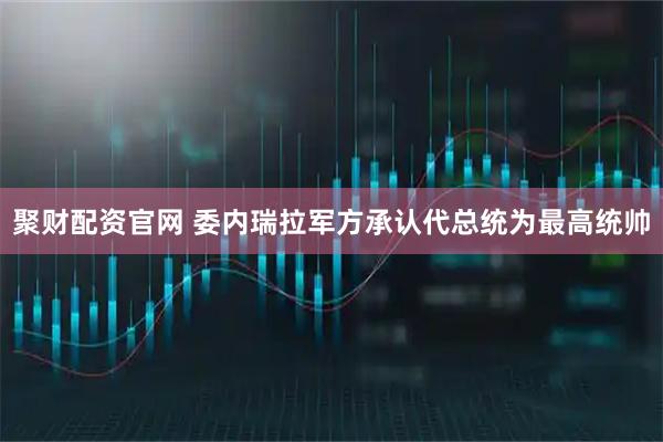 聚财配资官网 委内瑞拉军方承认代总统为最高统帅