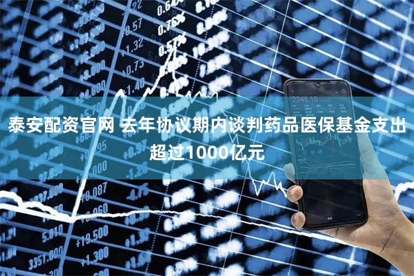 泰安配资官网 去年协议期内谈判药品医保基金支出超过1000亿元