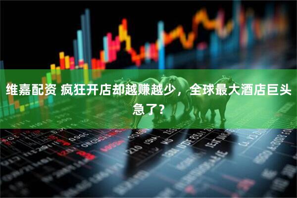 维嘉配资 疯狂开店却越赚越少，全球最大酒店巨头急了？