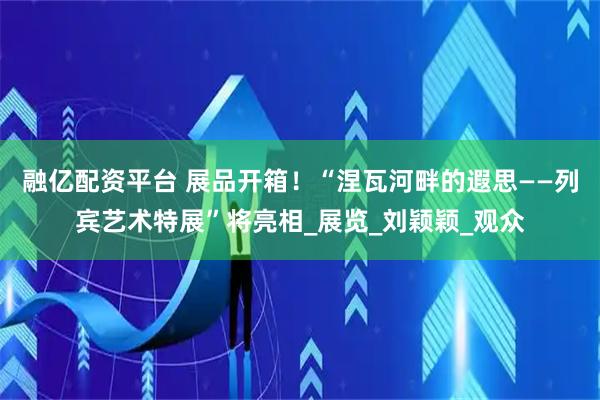 融亿配资平台 展品开箱！“涅瓦河畔的遐思——列宾艺术特展”将亮相_展览_刘颖颖_观众