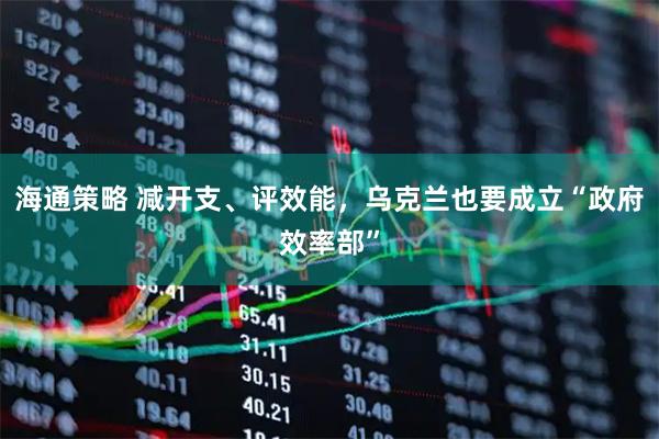 海通策略 减开支、评效能，乌克兰也要成立“政府效率部”