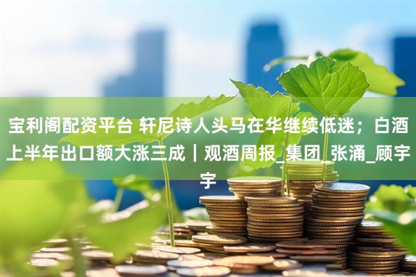 宝利阁配资平台 轩尼诗人头马在华继续低迷；白酒上半年出口额大涨三成｜观酒周报_集团_张涌_顾宇