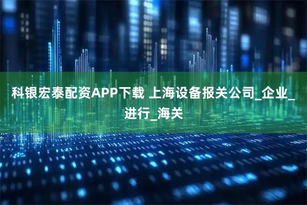 科银宏泰配资APP下载 上海设备报关公司_企业_进行_海关