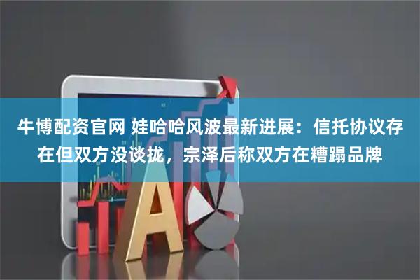 牛博配资官网 娃哈哈风波最新进展：信托协议存在但双方没谈拢，宗泽后称双方在糟蹋品牌
