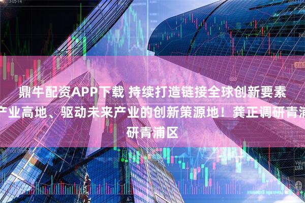 鼎牛配资APP下载 持续打造链接全球创新要素的产业高地、驱动未来产业的创新策源地！龚正调研青浦区