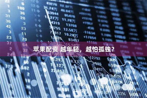 苹果配资 越年轻，越怕孤独？