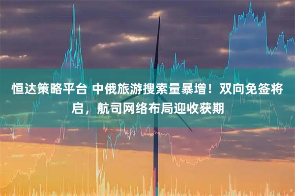 恒达策略平台 中俄旅游搜索量暴增！双向免签将启，航司网络布局迎收获期