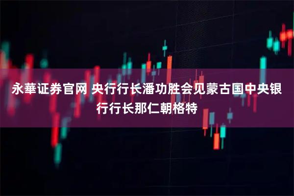 永華证券官网 央行行长潘功胜会见蒙古国中央银行行长那仁朝格特