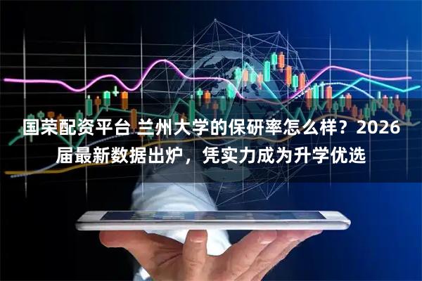 国荣配资平台 兰州大学的保研率怎么样？2026届最新数据出炉，凭实力成为升学优选